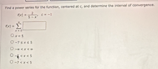 Find a power serles for the function, centered at c, and determine the interval of convergence.
f(x)= 2/5-x , c=-1
f(x)=sumlimits _(n=0)^(∈fty)□
x=5
-7≤ x≤ 5
-∈fty
-5
-7