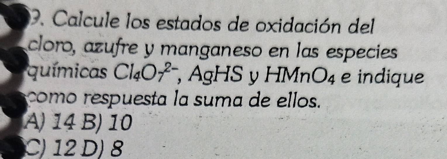 Calcule los estados de oxidación del
cloro, azufre y manganeso en las especies
químicas Cl_4O_7^((2-) , AgHS y HMnO_4) e indique
como respuesta la suma de ellos.
A) 14 B) 10
C) 12 D) 8