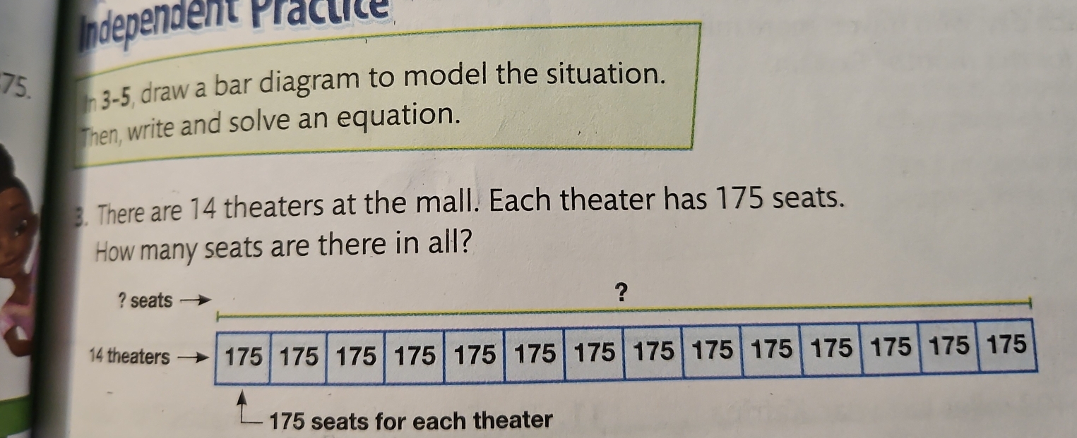 Independent Präctité 
75. 
In 3-5, draw a bar diagram to model the situation. 
Then, write and solve an equation. 
3. There are 14 theaters at the mall. Each theater has 175 seats. 
How many seats are there in all? 
? seats 
？
14 theaters 175 175 175 175 175 175 175 175 175 175 175 175 175 175
175 seats for each theater