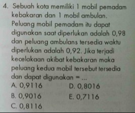 Sebuah kota memiliki 1 mobil pemadam
kebakaran dan 1 mobil ambulan.
Peluang mobil pemadam itu dapat
digunakan saat diperlukan adalah 0,98
dan peluang ambulans tersedia waktu
diperlukan adalah 0,92. Jika terjadi
kecelakaan akibat kebakaran maka 
peluang kedua mobil tersebut tersedia
dan dapat digunakan = ...
A. 0,9116 D. 0,8016
B. 0,9016 E. 0,7116
C. 0,8116