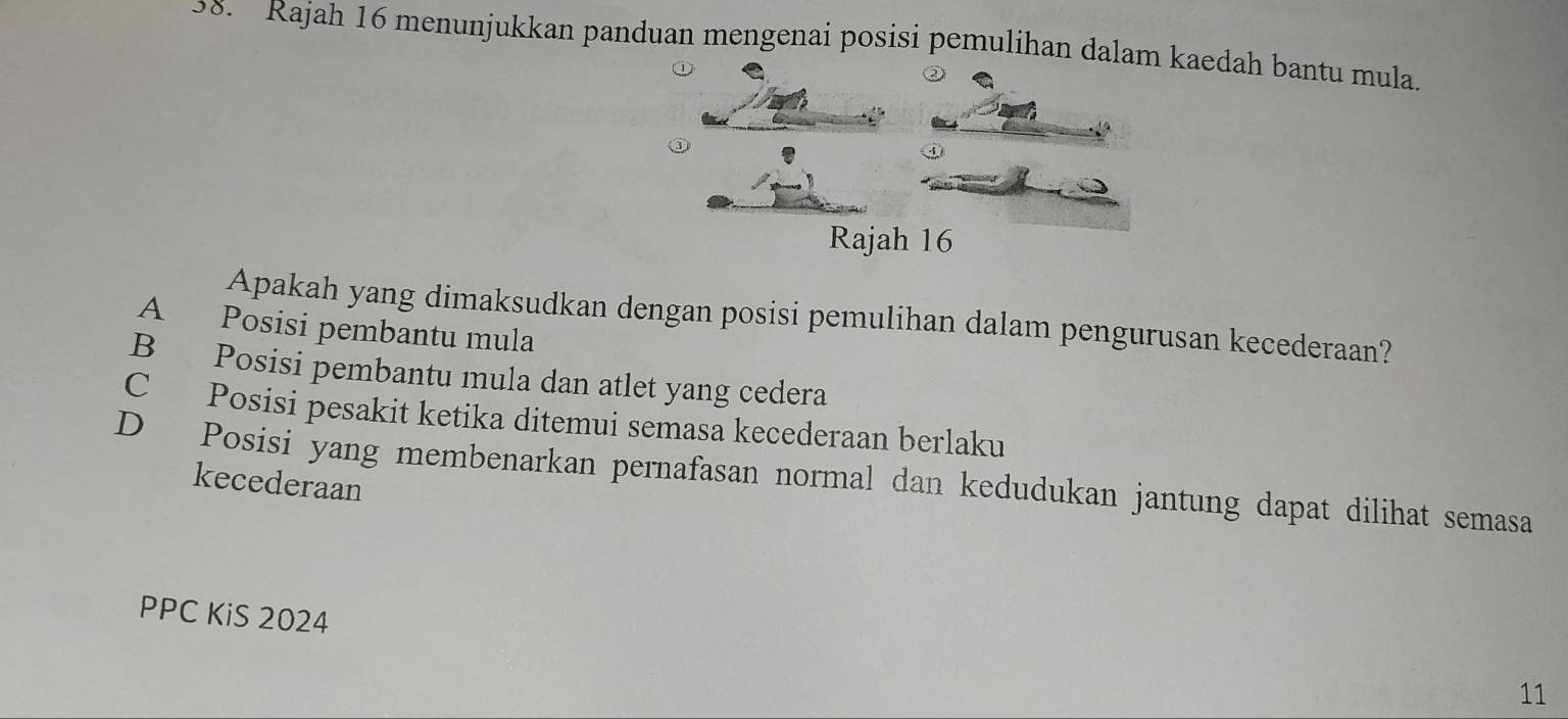 Rajah 16 menunjukkan panduan mengenai posisi pemulihan dalam kaedah bantu mula.
③
Rajah 16
Apakah yang dimaksudkan dengan posisi pemulihan dalam pengurusan kecederaan?
A Posisi pembantu mula
B Posisi pembantu mula dan atlet yang cedera
C Posisi pesakit ketika ditemui semasa kecederaan berlaku
D Posisi yang membenarkan pernafasan normal dan kedudukan jantung dapat dilihat semasa
kecederaan
PPC KiS 2024
11