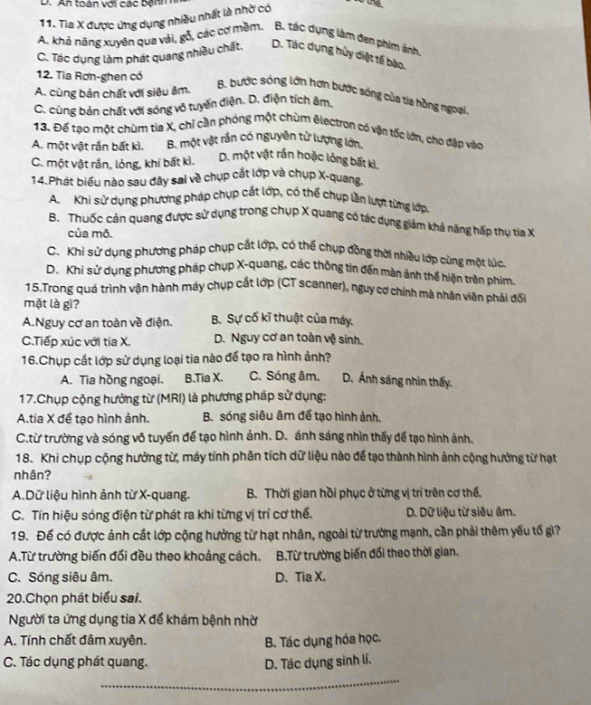 An toàn với các bệnh h
11. Tia X được ứng dụng nhiều nhất là nhờ có
A. khả năng xuyên qua vải, gỗ, các cơ mềm. B. tác dụng làm đen phim ảnh.
C. Tác dụng làm phát quang nhiều chất. D. Tác dụng hủy diệt tế bào.
12. Tia Rơn-ghen có
A. cùng bản chất với siêu âm.
B. bước sóng lớn hơn bước sóng của tia hồng ngoại
C. cùng bản chất với sóng vô tuyến điện. D. điện tích âm,
13. Đế tạo một chùm tia X, chỉ cần phóng một chùm êlectron có vận tốc lớn, cho đập vào
A. một vật rắn bất kì. B. một vật rắn có nguyên tử lượng lớn.
C. một vật rắn, lỏng, khí bất kì. D. một vật rắn hoặc lỏng bất kì.
14.Phát biểu nào sau đây sai về chụp cắt lớp và chụp X-quang.
A. Khi sử dụng phương pháp chụp cất lớp, có thế chụp lần lượt từng lớp.
B. Thuốc cản quang được sử dụng trong chụp X quang có tác dụng giảm khả năng hấp thụ tia X
của mô.
C. Khi sử dụng phương pháp chụp cắt lớp, có thể chụp đồng thời nhiều lớp cùng một lúc
D. Khi sử dụng phương pháp chụp X-quang, các thông tin đến màn ảnh thể hiện trên phim.
15.Trong quá trình vận hành máy chụp cắt lớp (CT scanner), nguy cơ chính mà nhân viên phải đối
mặt là gì?
A.Nguy cơ an toàn về điện. B. Sự cố kĩ thuật của máy.
C.Tiếp xúc với tia X. D. Nguy cơ an toàn vệ sinh.
16.Chụp cất lớp sử dụng loại tia nào để tạo ra hình ảnh?
A. Tia hồng ngoại. B.Tia X. C. Sóng âm. D. Ánh sáng nhìn thấy.
17.Chụp cộng hưởng từ (MRI) là phương pháp sử dụng:
A.tia X để tạo hình ảnh. B. sóng siêu âm để tạo hình ảnh.
C.từ trường và sóng vô tuyến để tạo hình ảnh. D. ánh sáng nhìn thấy để tạo hình ảnh.
18. Khi chụp cộng hưởng từ, máy tính phân tích dữ liệu nào để tạo thành hình ảnh cộng hưởng từ hạt
nhân?
A.Dữ liệu hình ảnh từ X-quang. B. Thời gian hồi phục ở từng vị trí trên cơ thế.
C. Tín hiệu sóng điện từ phát ra khi từng vị trí cơ thể.  D. Dữ liệu từ siêu âm.
19. Để có được ảnh cất lớp cộng hưởng từ hạt nhân, ngoài từ trường mạnh, cần phải thêm yếu tố gi?
A.Từ trường biến đổi đều theo khoảng cách. B.Từ trường biến đổi theo thời gian.
C. Sóng siêu âm. D、 Tia X.
20.Chọn phát biểu sai.
Người ta ứng dụng tia X để khám bệnh nhờ
A. Tính chất đâm xuyên. B. Tác dụng hóa học.
C. Tác dụng phát quang. D. Tác dụng sinh lí.
_