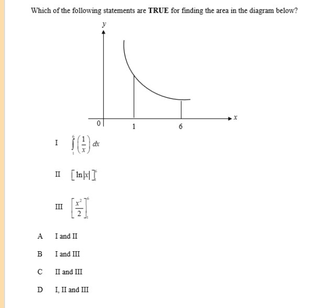 Which of the following statements are TRUE for finding the area in the diagram below?
I ∈tlimits _1^(6(frac 1)x)dx
Ⅱ [ln |x|]^6
III [ x^2/2 ]_1^6
A I and I
B I and III
C II and III
D I, II and III