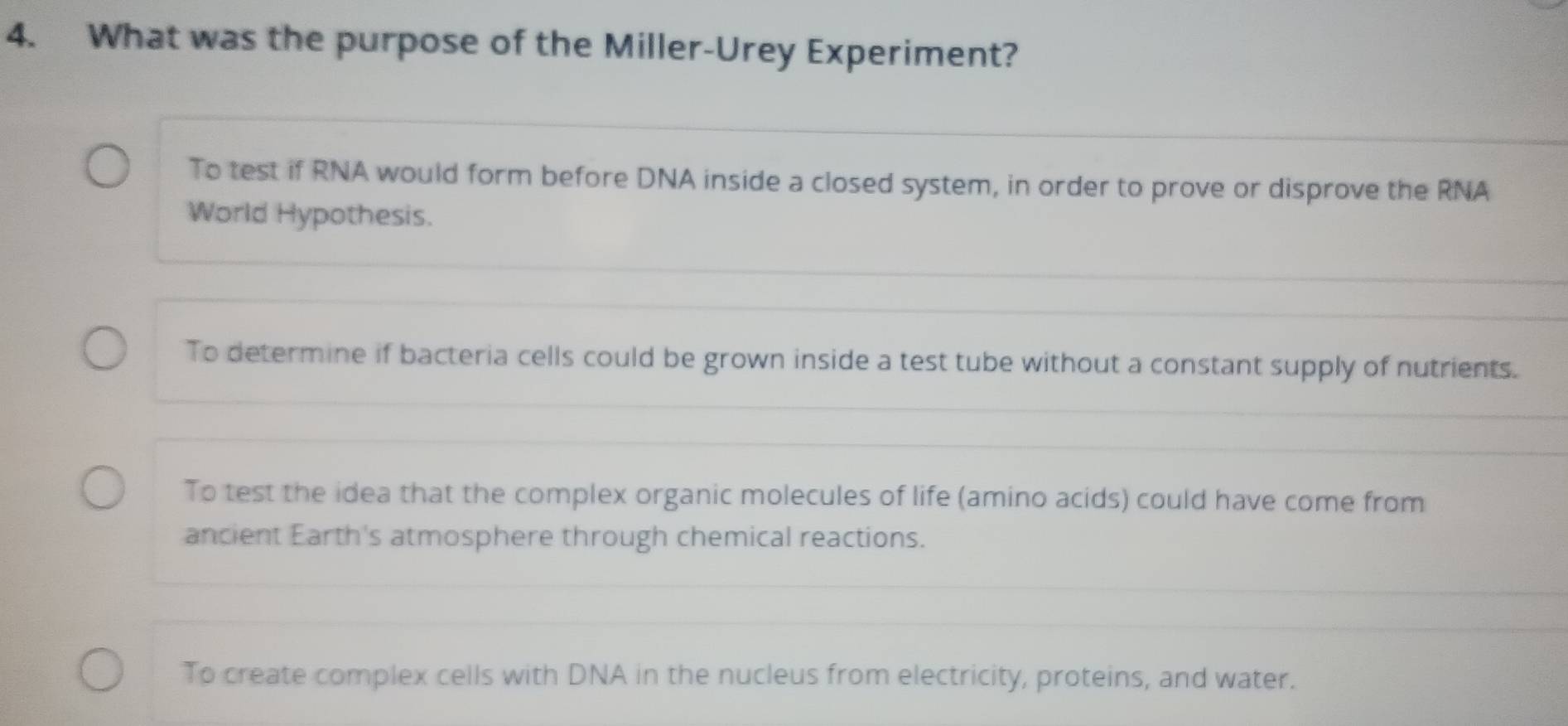 What was the purpose of the Miller-Urey Experiment?
To test if RNA would form before DNA inside a closed system, in order to prove or disprove the RNA
World Hypothesis.
To determine if bacteria cells could be grown inside a test tube without a constant supply of nutrients.
To test the idea that the complex organic molecules of life (amino acids) could have come from
ancient Earth's atmosphere through chemical reactions.
To create complex cells with DNA in the nucleus from electricity, proteins, and water.