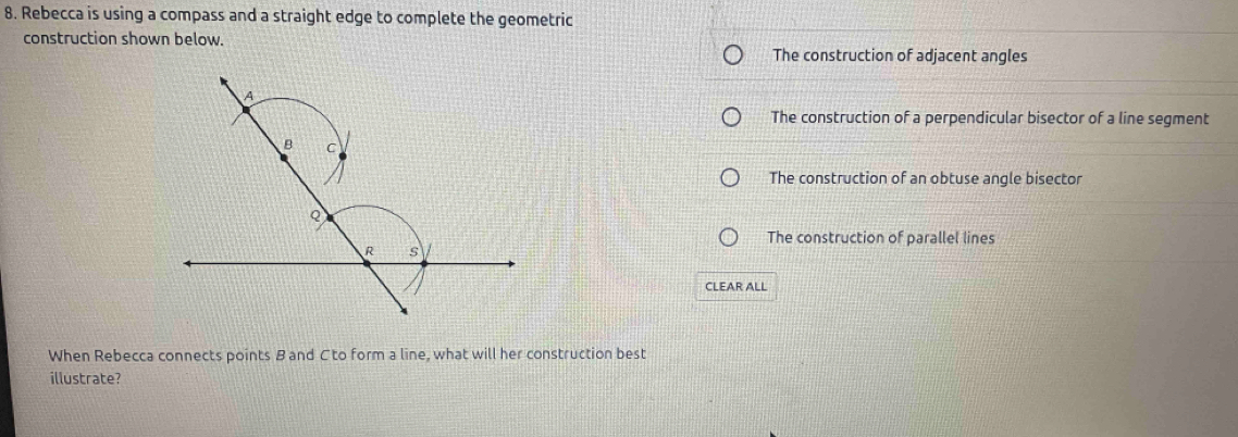 Rebecca is using a compass and a straight edge to complete the geometric
construction shown below.
The construction of adjacent angles
The construction of a perpendicular bisector of a line segment
The construction of an obtuse angle bisector
The construction of parallel lines
CLEAR ALL
When Rebecca connects points B and C to form a line, what will her construction best
illustrate?