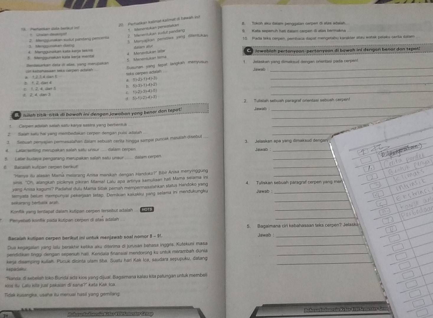 Perhatikan kalimat-kalimat di bawah ini!
1. Menentukan perwatakan
8. Tokoh aku dalam penggalan cerpen di atas adalah.
1B. Pehatian dato betikut in? 9. Kata sepenuh haïi dalam cerpen di atas bermakna
Chalan deskinpst
2. Menentukan sudut pandang
3. Menyajikan penstiwa yang ditenitukan
2. Mseggunakan sudut pandang pencenta 10. Pada teks cerpen, pembaca dapat mengetahu karakter atau watak pelaku cerita dalam
3. Meriggusakan dialog
4 Menggunakan kata kerja teknis dalam alur
4. Menentukan lafar
S. Menggumakan ksta kerja mental C Jawablah pertanyaan-pertanyaan di bawah ini dengan benar dan tepat!
5 Menentukan tera
Bentasarkan data di atas, yang merupakan 1. Jelaskan yang dimaksud dengan orientasi pada cerpen!
Susunan yang tepot langkah menyusun_
ain kebshasasn taks cerpen adaiah Jawab
a 1,2.3,4.dar 5 teks cerpen adalah_
_
b 1. 2. dan 4 a 5)-2(-1)-4)-3)
c 1. 2.4. dan 5 b. 5)-3)-1)-4)-2). 2. 4. dan 3 c. 1)-2)-3)-4(-5)
_
d 5)-1)-2)· 4)-3)
2. Tulislah sebuah paragraf orientasi sebuah cerpen!
Ea Isiiah titik-titik di bawah ini dengan jawaban yang benar dan tepat!_
Jawab  :
_
Cerpen adaiah saiah satu karya sastra yang berbentuk
_
2. Salah satu hal yang membedakan cerpen dengan puisi adalah
3. Sebuah penyajian permasalahan daiam sebuah cerita hingga sampai puncak masalah disebut
_
3. Jelaskan apa yang dimaksud dengan
4. Latan setting merupakan salah satu unsur ..... dalam cerpen Jawab _
_
5. Latar budaya pengarang merupakan salah satu unsur dalam cerpen.
6  Sacaish kutipan cerpen berikut!
_
_
"Harya itu alasan Mama melarang Anisa menikah dengan Handoko?" Bibir Anisa menyinggung
simis. "Oh, alangkah piciknya pikiran Mama! Lalu apa artinya kemuliaan hati Mama selama ini
yang Anisa kagumi? Padahai dulu Mama tidak pernah mempermasalahkan status Handoko yang
4. Tuliskan sebuah paragraf cerpen yang men
temyata belum mempunyai pekerjaan tetap. Demikian kakakku yang selama ini mendukungku
Jawab :_
sekarang berbalik arah.
_
Konfik yang terdapat dalam kutipan cerpen tersebut adalah ... HOT
_
Penysbat konflik pada kutipan cerpen di atas adalah
_
5. Bagaimana ciri kebahasaan teks cerpen? Jelaska
Bacalah kutipan cerpen berikut ini untuk menjawab soal nomor 8 - 91. Jawab :_
Dua kegagaian yang lalu berakhir ketika aku diterima di jurusan bahasa Inggris. Kutekuni masa_
pendidikan tinggi dengan sepenuh hati. Kendala finansial mendorong ku untuk merambah dunia_
kera disamping kuliah. Pucuk dicinta ulam tiba. Suatu hari Kak Ica, saudara sepupuku, datang_
kepadaks
*Nanda, di sebelah toks Bunda ada kios yang dijual, Bagaimana kalau kita patungan untuk membeli
kios itu. Lalu kita jual pakaian di sana?" kata Kak Ioa.
Tidak kusangka, usaha itu menual hasil yang gemilang.
34
Babosæ ladonesiæ Kelas VIII Semester Genap Bahasa Indam