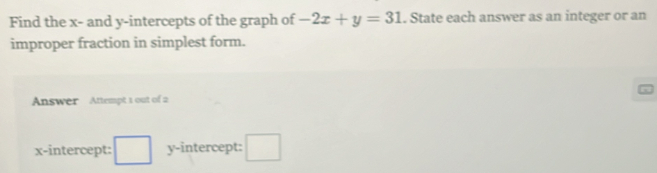 Find the x - and y-intercepts of the graph of -2x+y=31. State each answer as an integer or an 
improper fraction in simplest form. 
Answer Attempt 1 out of 2 
x-intercept: □ y-intercept: □