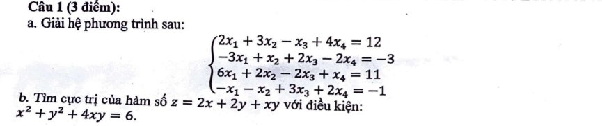 Giải hệ phương trình sau:
beginarrayl 2x_1+3x_2-x_3+4x_4=12 -3x_1+x_2+2x_3-2x_4=-3 6x_1+2x_2-2x_3+x_4=11 -x_1-x_2+3x_3+2x_4=-1endarray.
b. Tìm cực trị của hàm số z=2x+2y+xy với điều kiện:
x^2+y^2+4xy=6.