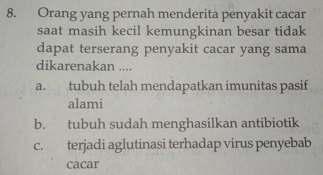 Orang yang pernah menderita penyakit cacar
saat masih kecil kemungkinan besar tidak
dapat terserang penyakit cacar yang sama
dikarenakan ....
a. tubuh telah mendapatkan imunitas pasif
alami
b. tubuh sudah menghasilkan antibiotik
c. terjadi aglutinasi terhadap virus penyebab
cacar