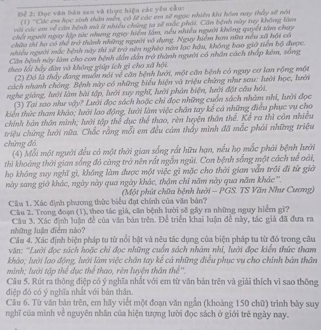 Đề 2: Đọc văn bản sau và thực hiện các yêu cầu:
(1) 'Các em học sinh thân mền, có lẽ các em sẽ ngạc nhiên khi hôm nay thầy sẽ nói
với các em về căn bệnh mà ít nhiều chứng ta sẽ mắc phải. Căn bệnh này tuy không làm
chết người ngay lập tức nhưng nguy hiểm lắm, nếu nhiều người không quyết tâm chạy
chữa thì họ có thể trở thành những người vô dụng. Nguy hiểm hơn nữa nếu xã hội có
nhiều người mắc bệnh này thì sẽ trở nên nghèo nàn lạc hậu, không bao giờ tiến bộ được.
Căn bệnh này làm cho con bệnh dần dẫn trở thành người có nhân cách thấp kém, sống
theo lối bây đàn và không giúp ích gì cho xã hội.
(2) Đó là thảy đang muồn nói về căn bệnh lười, một căn bệnh có nguy cơ lan rộng một
cách nhanh chóng. Bệnh này có những biểu hiện và triệu chứng như sau: lười học, lười
nghe giảng, lười làm bài tập, lười suy nghĩ, lười phản biện, lười đặt câu hỏi.
(3) Tại sao như vậy? Lười đọc sách hoặc chi đọc những cuốn sách nhảm nhi, lười đọc
kiến thức tham khảo; lười lao động, lười làm việc chân tay kể cả những điều phục vụ cho
chính bản thân mình; lười tập thể dục thể thao, rèn luyện thân thể. Kể ra thì còn nhiều
triệu chứng lười nữa. Chắc rằng mỗi em đều cảm thấy mình đã mắc phải những triệu
chứng đó.
(4) Mỗi một người đều có một thời gian sống rất hữu hạn, nếu họ mắc phải bệnh lười
thì khoảng thời gian sống đó càng trở nên rất ngắn ngủi. Con bệnh sống một cách uề oài,
họ không suy nghĩ gì, không làm được một việc gì mặc cho thời gian vẫn trôi đi từ giờ
này sang giờ khác, ngày này qua ngày khác, thậm chí năm này qua năm khác ”.
(Một phút chữa bệnh lười - PGS. TS Văn Như Cương)
Câu 1. Xác định phương thức biểu đạt chính của văn bản?
Câu 2. Trong đoạn (1), theo tác giả, căn bệnh lười sẽ gây ra những nguy hiểm gì?
Câu 3. Xác định luận đề của văn bản trên. Đề triển khai luận đề này, tác giả đã đưa ra
những luận điểm nảo?
Câu 4. Xác định biện pháp tu từ nổi bật và nêu tác dụng của biện pháp tu từ đó trong câu
văn: ''Lười đọc sách hoặc chỉ đọc những cuốn sách nhàm nhí, lười đọc kiến thức tham
khảo; lười lao động, lười làm việc chân tay kể cả những điều phục vụ cho chính bản thân
mình; lười tập thể dục thể thao, rèn luyện thân thể''.
Câu 5. Rút ra thông điệp có ý nghĩa nhất với em từ văn bản trên và giải thích vì sao thông
điệp đó có ý nghĩa nhất với bản thân.
Câu 6. Từ văn bản trên, em hãy viết một đoạn văn ngắn (khoảng 150 chữ) trình bày suy
nghĩ của mình về nguyên nhân của hiện tượng lười đọc sách ở giới trẻ ngày nay.