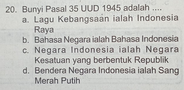 Bunyi Pasal 35 UUD 1945 adalah ....
a. Lagu Kebangsaan ialah Indonesia
Raya
b. Bahasa Negara ialah Bahasa Indonesia
c. Negara Indonesia ialah Negara
Kesatuan yang berbentuk Republik
d. Bendera Negara Indonesia ialah Sang
Merah Putih