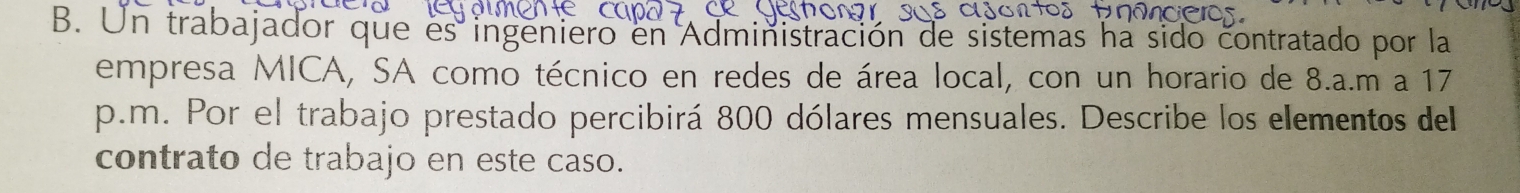 Un trabajador que es ingeniero en Administración de sistemas ha sido contratado por la 
empresa MICA, SA como técnico en redes de área local, con un horario de 8.a.m a 17
p.m. Por el trabajo prestado percibirá 800 dólares mensuales. Describe los elementos del 
contrato de trabajo en este caso.