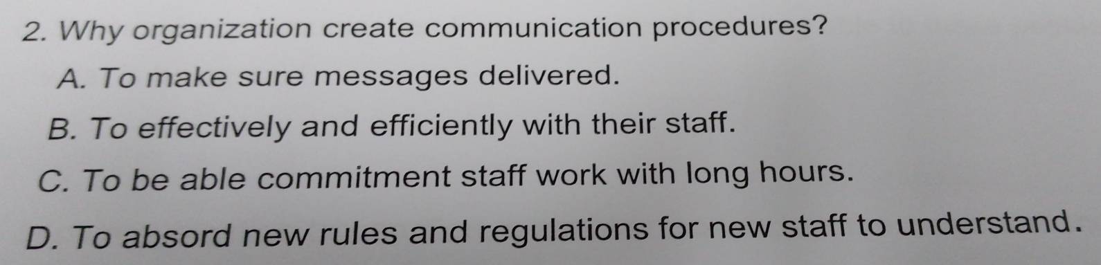 Why organization create communication procedures?
A. To make sure messages delivered.
B. To effectively and efficiently with their staff.
C. To be able commitment staff work with long hours.
D. To absord new rules and regulations for new staff to understand.