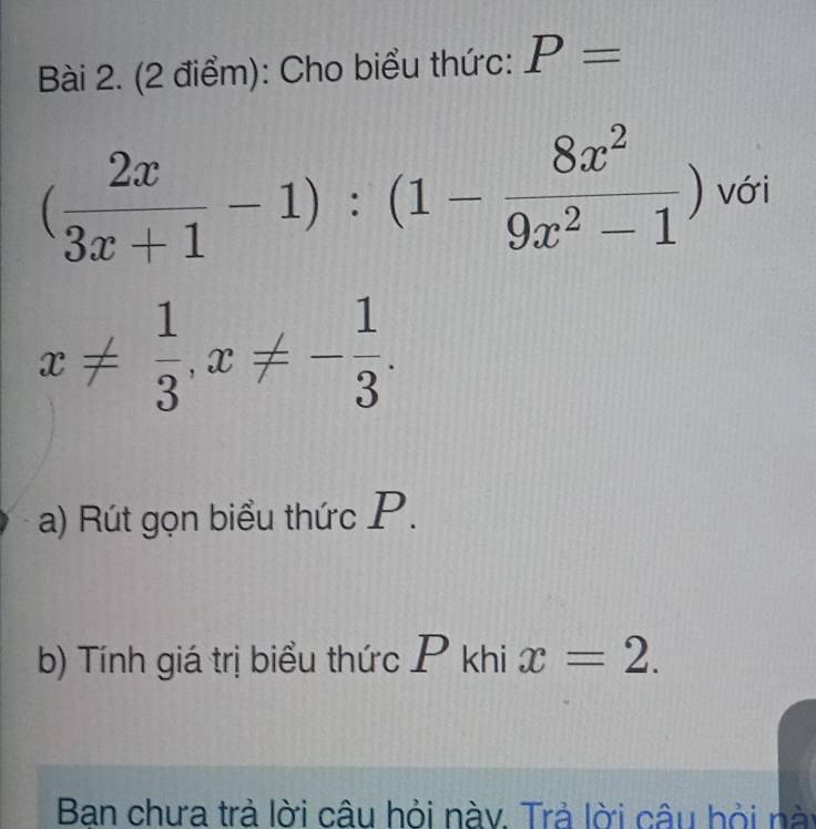 Cho biểu thức: P=
( 2x/3x+1 -1):(1- 8x^2/9x^2-1 ) với
x!=  1/3 , x!= - 1/3 . 
a) Rút gọn biểu thức P. 
b) Tính giá trị biểu thức P khi x=2. 
Ban chưa trả lời câu hỏi nàv. Trả lời câu hỏi nài