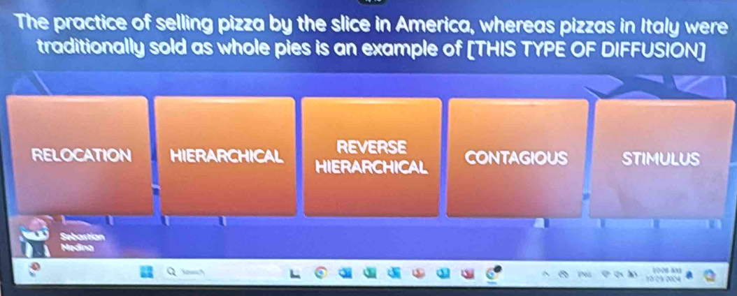 The practice of selling pizza by the slice in America, whereas pizzas in Italy were
traditionally sold as whole pies is an example of [THIS TYPE OF DIFFUSION]
REVERSE
RELOCATION HIERARCHICAL HIERARCHICAL CONTAGIOUS STIMULUS
Satnion
Medina
Kowc?
100s a