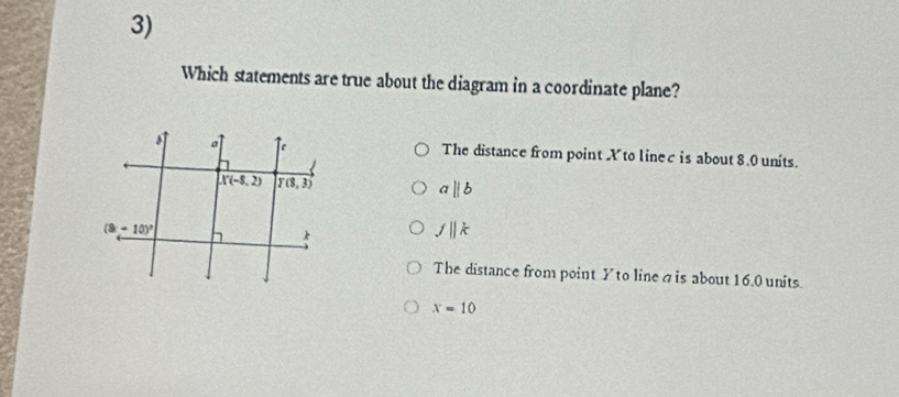 Which statements are true about the diagram in a coordinate plane?
The distance from point X to linec is about 8.0 units.
aparallel b
fparallel k
The distance from point Y to linea is about 16.0 units
x=10