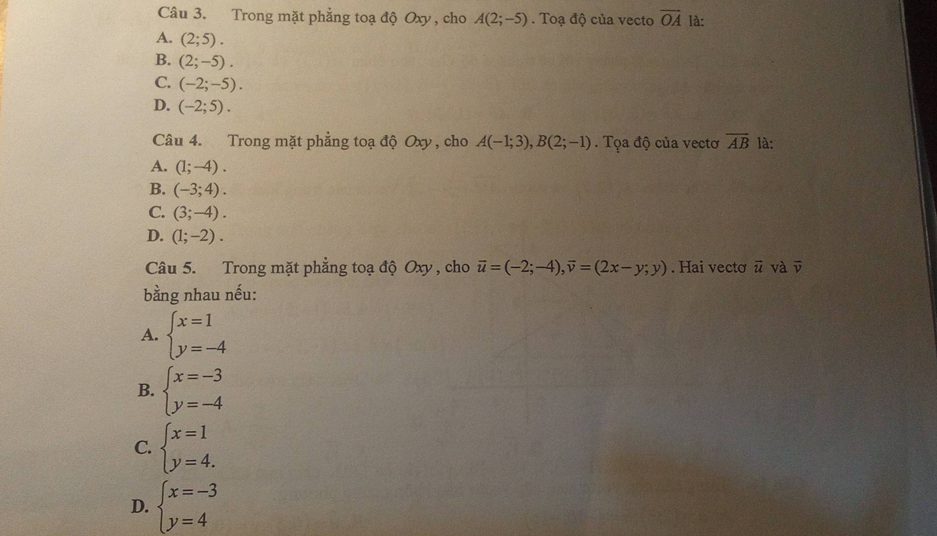 Trong mặt phẳng toạ độ Oxy , cho A(2;-5). Toạ độ của vecto vector OA là:
A. (2;5).
B. (2;-5).
C. (-2;-5).
D. (-2;5). 
Câu 4. Trong mặt phẳng toạ độ Oxy , cho A(-1;3), B(2;-1). Tọa độ của vectơ overline AB là:
A. (1;-4).
B. (-3;4).
C. (3;-4).
D. (1;-2). 
Câu 5. Trong mặt phẳng toạ độ Oxy , cho vector u=(-2;-4),vector v=(2x-y;y). Hai vectơ vector u và overline v
bằng nhau nếu:
A. beginarrayl x=1 y=-4endarray.
B. beginarrayl x=-3 y=-4endarray.
C. beginarrayl x=1 y=4.endarray.
D. beginarrayl x=-3 y=4endarray.