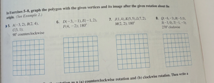 In Exercises 5-8, graph the polygon with the given vertices and its image after the given rotation about the 
origin. (See Example 2.) 
5. A(-3,2), B(2,4), 6. D(-3,-1), E(-1,2), 7. J(1,4), K(5,5), L(7,2), 8. Q(-6,-3), R(-5,0),
F(4,-2); 180°
M(2,2); 180°
S(-3,0), T(-1,-3),
270° clockwise
C(3,1);
90° counterclockwise 
an as a (a) counterclockwise rotation and (b) clockwise rotation. Then write a