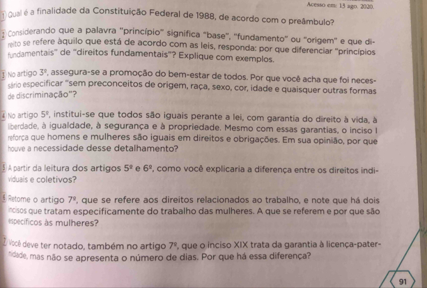 Acesso em: 13 ago. 2020.
Qual é a finalidade da Constituição Federal de 1988, de acordo com o preâmbulo?
 Considerando que a palavra “princípio' significa “base”, “fundamento” ou “origem" e que di-
re to se refere àquilo que está de acordo com as leis, responda: por que diferenciar "princípios
fundamentais'' de ''direitos fundamentais”? Explique com exemplos.
③ No artigo 3^9 , assegura-se a promoção do bem-estar de todos. Por que você acha que foi neces-
sário especificar "sem preconceitos de origem, raça, sexo, cor, idade e quaisquer outras formas
de discriminação'?
④)No artigo 5^(_ circ) , institui-se que todos são iguais perante a lei, com garantia do direito à vida, à
liberdade, à igualdade, à segurança e à propriedade. Mesmo com essas garantias, o inciso I
reforça que homens e mulheres são iguais em direitos e obrigações. Em sua opinião, por que
houve a necessidade desse detalhamento?
A partir da leitura dos artigos 5^(_ circ) e 6^(_ circ) , como você explicaria a diferença entre os direitos indi-
viduais e coletivos?
§ Retome o artigo 7^(_ circ) , que se refere aos direitos relacionados ao trabalho, e note que há dois
incisos que tratam especificamente do trabalho das mulheres. A que se referem e por que são
específicos às mulheres?
2 Você deve ter notado, também no artigo 7^(_ circ) 7, que o inciso XIX trata da garantia à licença-pater-
nidade, mas não se apresenta o número de dias. Por que há essa diferença?
91