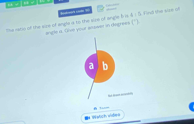 5B BC 
5A Calculator 
Bookwork code: 5D allowed 
The ratio of the size of angle a to the size of angle b is 4:5. Find the size of 
angle a. Give your answer in degrees (^circ ).
b
Not drawn accurately 
7nnm 
Watch video