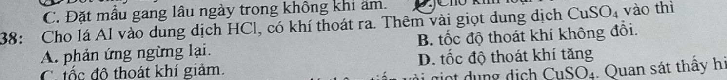 C. Đặt mẫu gang lâu ngày trong không khi ẩm.
38: Cho lá Al vào dung dịch HCl, có khí thoát ra. Thêm vài giọt dung dịch CuSO_4 vào thì
A. phản ứng ngừng lại. B. tốc độ thoát khí không đổi.
C iốc đô thoát khí giảm. D. tốc độ thoát khí tăng
CuSO_4. Quan sát thấy hi