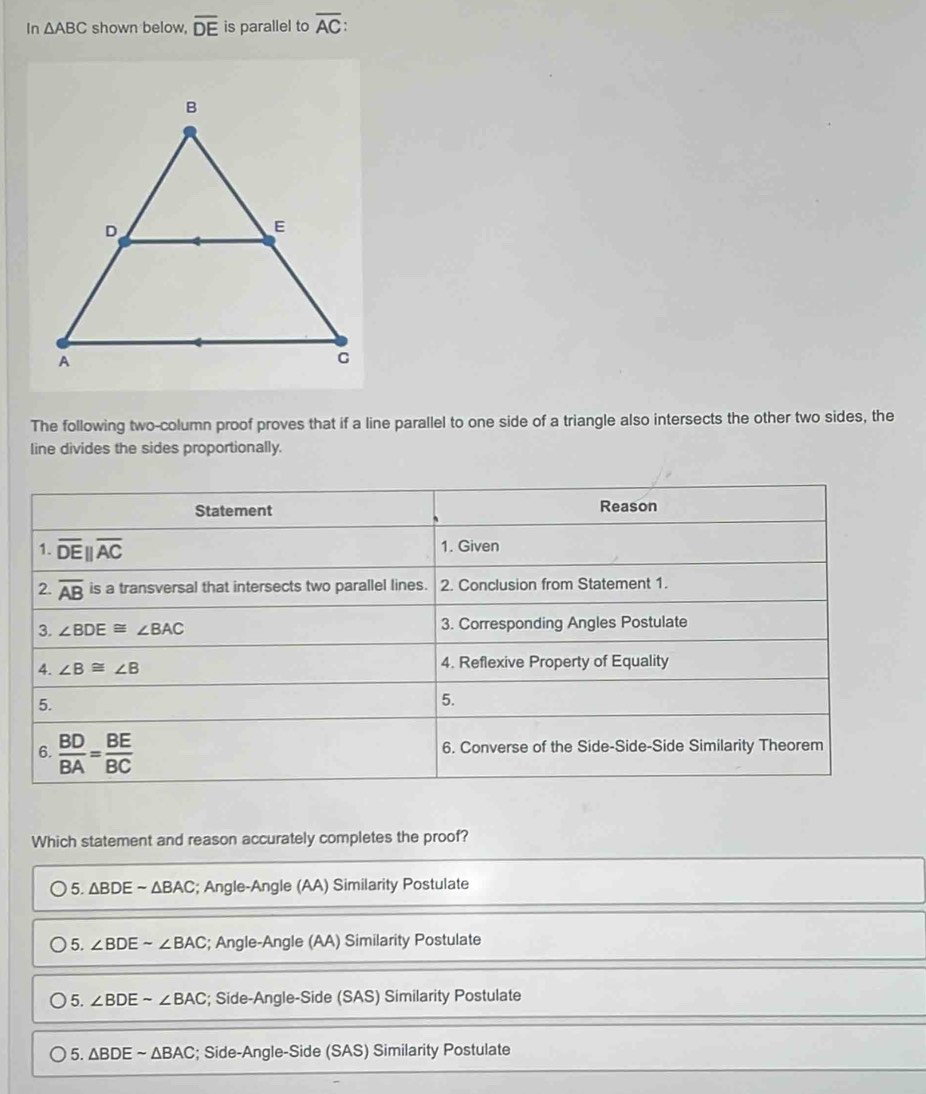 In △ ABC shown below, overline DE is parallel to overline AC : 
The following two-column proof proves that if a line parallel to one side of a triangle also intersects the other two sides, the
line divides the sides proportionally.
Statement Reason
1. overline DEparallel overline AC 1. Given
2. overline AB is a transversal that intersects two parallel lines. 2. Conclusion from Statement 1.
3. ∠ BDE≌ ∠ BAC 3. Corresponding Angles Postulate
4. ∠ B≌ ∠ B 4. Reflexive Property of Equality
5.
5.
6.  BD/BA = BE/BC  6. Converse of the Side-Side-Side Similarity Theorem
Which statement and reason accurately completes the proof?
5. △ BDEsim △ BAC; Angle-Angle (AA) Similarity Postulate
5. ∠ BDEsim ∠ BAC; Angle-Angle (AA) Similarity Postulate
5. ∠ BDEsim ∠ BAC; Side-Angle-Side (SAS) Similarity Postulate
5. △ BDEsim △ BAC; Side-Angle-Side (SAS) Similarity Postulate