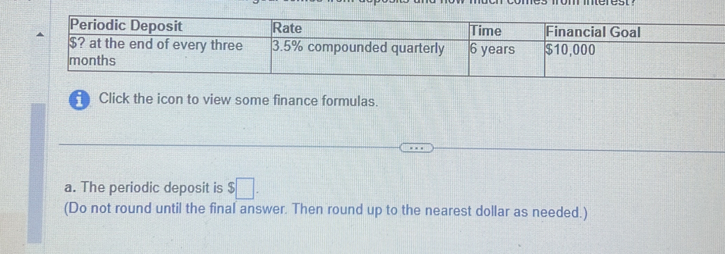 Click the icon to view some finance formulas. 
a. The periodic deposit is $□. 
(Do not round until the final answer. Then round up to the nearest dollar as needed.)