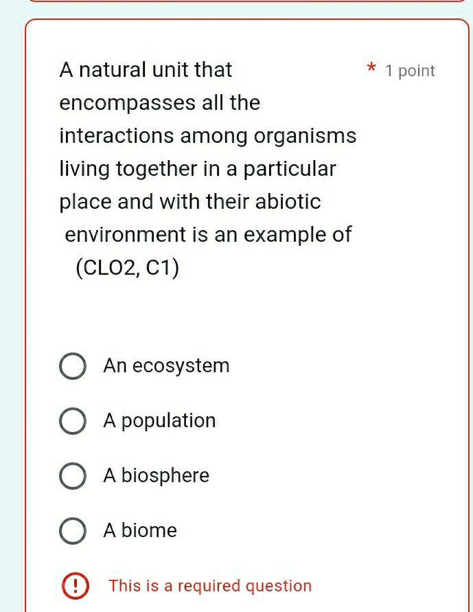 A natural unit that * 1 point
encompasses all the
interactions among organisms
living together in a particular
place and with their abiotic
environment is an example of
(CLO2, C1)
An ecosystem
A population
A biosphere
A biome
!) This is a required question