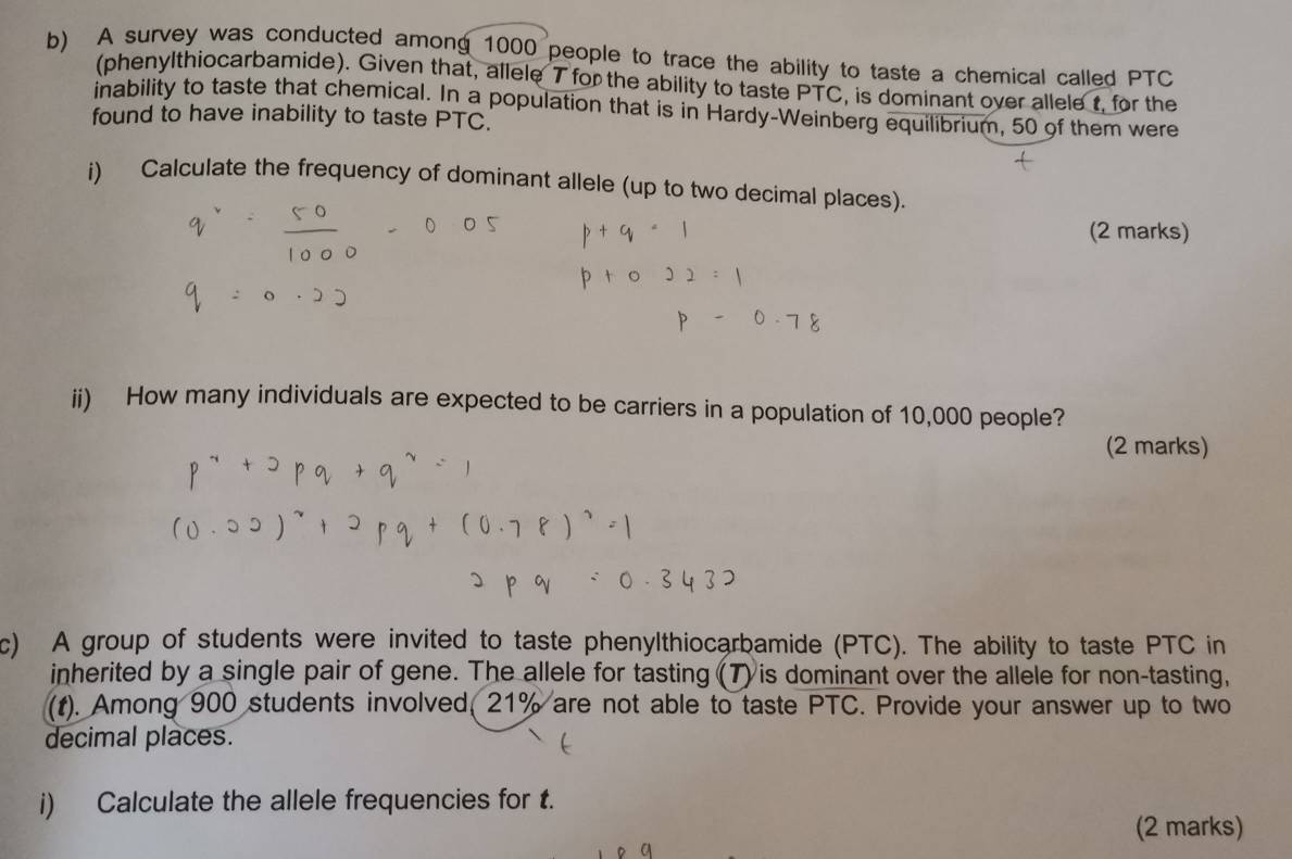 A survey was conducted among 1000 people to trace the ability to taste a chemical called PTC
(phenylthiocarbamide). Given that, allele 7 for the ability to taste PTC, is dominant over allele t, for the 
inability to taste that chemical. In a population that is in Hardy-Weinberg equilibrium, 50 of them were 
found to have inability to taste PTC. 
i) Calculate the frequency of dominant allele (up to two decimal places). 
(2 marks) 
ii) How many individuals are expected to be carriers in a population of 10,000 people? 
(2 marks) 
c) A group of students were invited to taste phenylthiocarbamide (PTC). The ability to taste PTC in 
inherited by a single pair of gene. The allele for tasting (7) is dominant over the allele for non-tasting, 
(t). Among 900 students involved, 21% are not able to taste PTC. Provide your answer up to two 
decimal places. 
i) Calculate the allele frequencies for t. 
(2 marks)