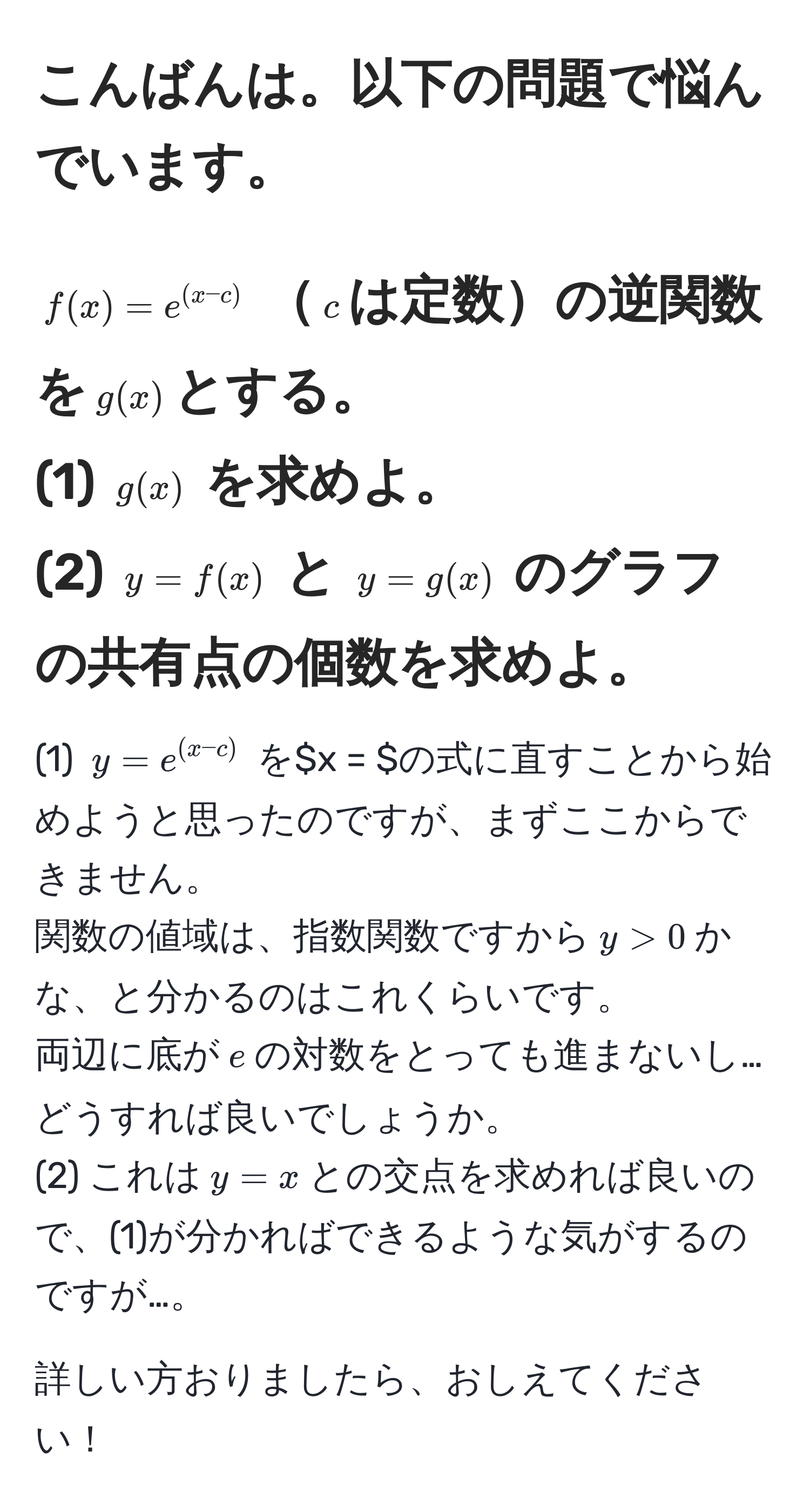 こんばんは。以下の問題で悩んでいます。  
-----------------------------------------------------  
$f(x) = e^((x-c))$ $c$は定数の逆関数を$g(x)$とする。  
(1) $g(x)$ を求めよ。  
(2) $y = f(x)$ と $y = g(x)$ のグラフの共有点の個数を求めよ。  
-----------------------------------------------------  
(1) $y = e^((x-c))$ を$x = $の式に直すことから始めようと思ったのですが、まずここからできません。  
関数の値域は、指数関数ですから$y > 0$かな、と分かるのはこれくらいです。  
両辺に底が$e$の対数をとっても進まないし…どうすれば良いでしょうか。  
(2) これは$y = x$との交点を求めれば良いので、(1)が分かればできるような気がするのですが…。  

詳しい方おりましたら、おしえてください！