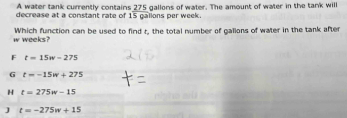 A water tank currently contains 275 gallons of water. The amount of water in the tank will
decrease at a constant rate of 15 gallons per week.
Which function can be used to find t, the total number of gallons of water in the tank after
w weeks?
F t=15w-275
G t=-15w+275
H t=275w-15
J t=-275w+15