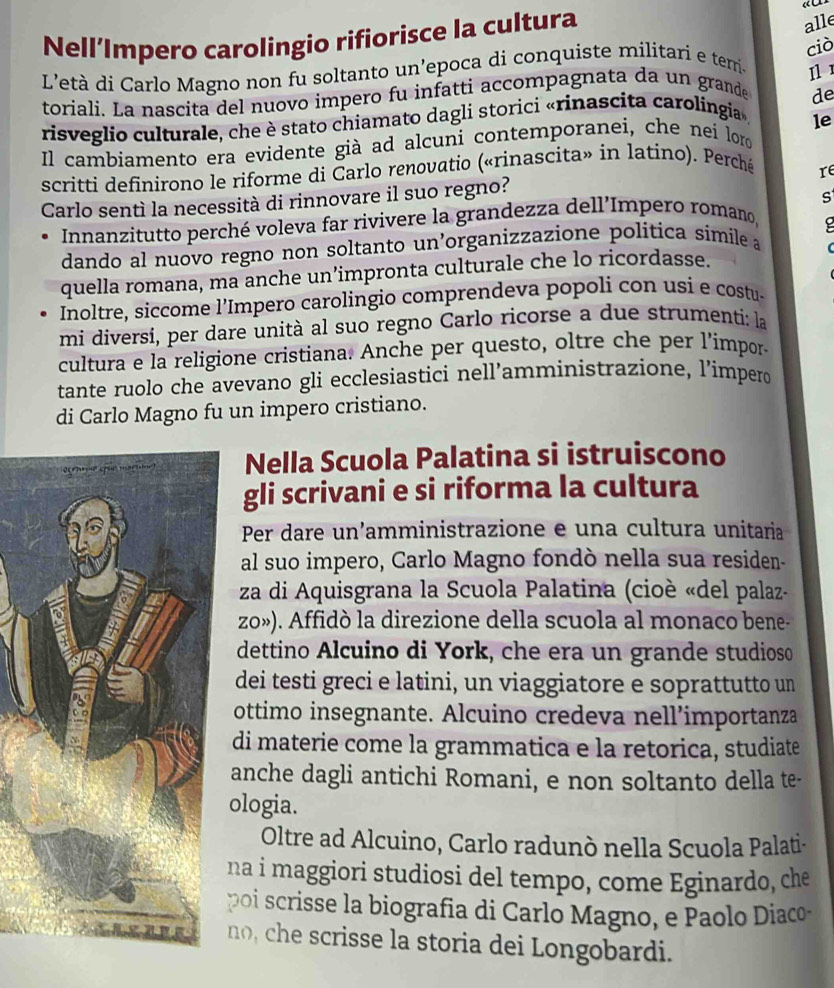 Nell’Impero carolingio rifiorisce la cultura
alle
ciò
L'età di Carlo Magno non fu soltanto un’epoca di conquiste militari e terri- Il 
toriali. La nascita del nuovo impero fu infatti accompagnata da un grande de
risveglio culturale, che è stato chiamato dagli storici «rinascita carolingia »,
le
Il cambiamento era evidente già ad alcuni contemporanei, che nei loro
scritti definirono le riforme di Čarlo renovatio («rinascita» in latino). Perché
Carlo sentì la necessità di rinnovare il suo regno? re
s
Innanzitutto perché voleva far rivivere la grandezza dell'Impero romano,
dando al nuovo regno non soltanto un’organizzazione politica símile a
quella romana, ma anche un’impronta culturale che lo ricordasse.
Inoltre, siccome l’Impero carolingio comprendeva popoli con usi e costu-
mi diversi, per dare unità al suo regno Carlo ricorse a due strumenti: la
cultura e la religione cristiana. Anche per questo, oltre che per l’impor-
tante ruolo che avevano gli ecclesiastici nell’amministrazione, l’imperd
di Carlo Magno fu un impero cristiano.
Nella Scuola Palatina si istruiscono
gli scrivani e si riforma la cultura
Per dare un’amministrazione e una cultura unitaria
al suo impero, Carlo Magno fondò nella sua residen-
za di Aquisgrana la Scuola Palatina (cioè «del palaz-
zo»). Affidò la direzione della scuola al monaco bene-
dettino Alcuino di York, che era un grande studioso
dei testi greci e latini, un viaggiatore e soprattutto un
ottimo insegnante. Alcuino credeva nell’importanza
di materie come la grammatica e la retorica, studiate
anche dagli antichi Romani, e non soltanto della te-
ologia.
Oltre ad Alcuino, Carlo radunò nella Scuola Palati-
na i maggiori studiosi del tempo, come Eginardo, che
poi scrisse la biografia di Carlo Magno, e Paolo Diaco
no, che scrisse la storia dei Longobardi.