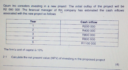 Opum Inc considers investing in a new project. The initial outlay of the project will be
R2 000 000 The financial manager of the company has estimated the cash inflows 
associated with this new project as follows 
The firm's cost of capital is 10%
21 Calculate the net present value (NPV) of investing in the proposed project 
_(4)