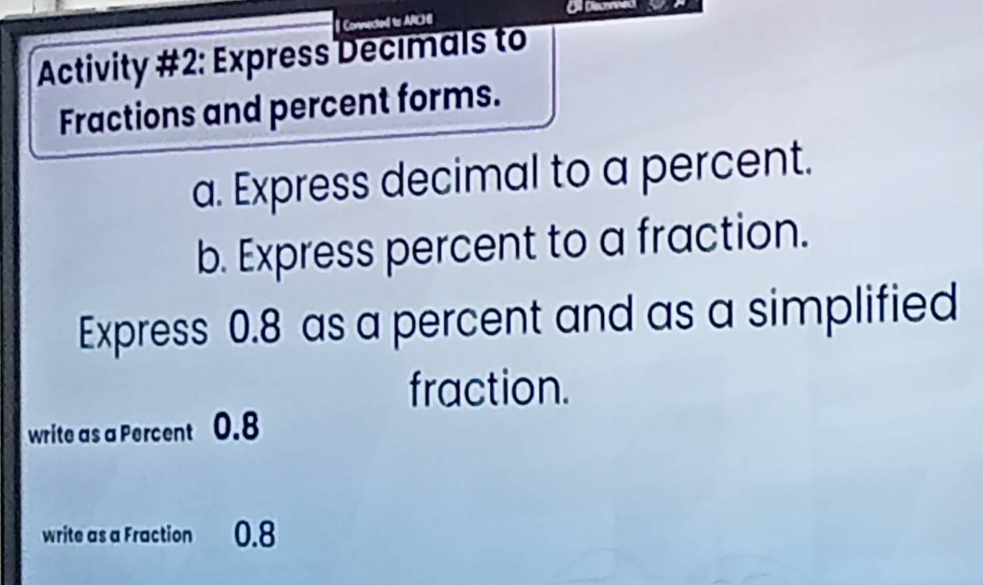 Dil Decned 
Connected to ARH 
Activity #2: Express Decimals to 
Fractions and percent forms. 
a. Express decimal to a percent. 
b. Express percent to a fraction. 
Express 0.8 as a percent and as a simplified 
fraction. 
write as a Percent 0.8
write as a Fraction 0.8