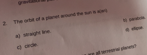 gravitationan
2. The orbit of a planet around the sun is a(an)
a) straight line. b) parabola.
c) circle. d) ellipse.
are all terrestrial planets?
