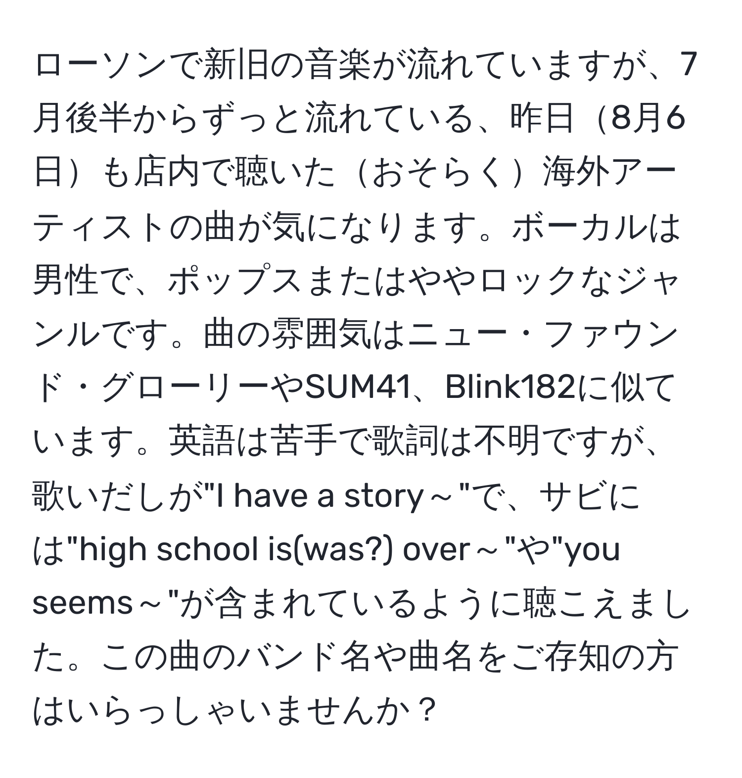ローソンで新旧の音楽が流れていますが、7月後半からずっと流れている、昨日8月6日も店内で聴いたおそらく海外アーティストの曲が気になります。ボーカルは男性で、ポップスまたはややロックなジャンルです。曲の雰囲気はニュー・ファウンド・グローリーやSUM41、Blink182に似ています。英語は苦手で歌詞は不明ですが、歌いだしが"I have a story～"で、サビには"high school is(was?) over～"や"you seems～"が含まれているように聴こえました。この曲のバンド名や曲名をご存知の方はいらっしゃいませんか？
