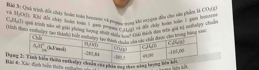 Quá trình đốt cháy hoàn toàn benzene và propane trong khí oxygen đều cho sản phẩm là
CO_2(g)
và H_2O(l). Khi đốt cháy hoàn toàn 1 gam propane và đốt cháy hoàn toàn 1 gam benzene
C_6H_6(l) quá trình nào sẽ giải phóng lượng dựa trên giá trị enthalpy chuẩn
C_3H_8(g)
(tính theo enthalpyg sau:
Dạnủa phản ứng theo năng lư
Bài h biến thiên enthalny của
lượng liên kết.