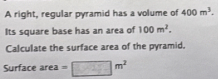 A right, regular pyramid has a volume of 400m^3. 
Its square base has an area of 100m^2. 
Calculate the surface area of the pyramid. 
Surface area = □ m^2