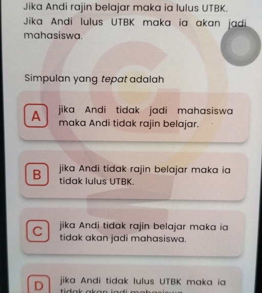 Jika Andi rajin belajar maka ia lulus UTBK.
Jika Andi lulus UTBK maka ia akan jadi
mahasiswa.
Simpulan yang tepat adalah
A jika Andi tidak jadi mahasiswa
maka Andi tidak rajin belajar.
B jika Andi tidak rajin belajar maka ia
tidak lulus UTBK.
C jika Andi tidak rajin belajar maka ia
tidak akan jadi mahasiswa.
D jika Andi tidak lulus UTBK maka ia
tidak ak a n .