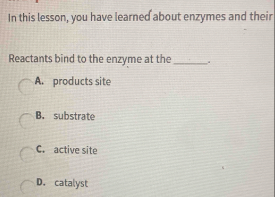 In this lesson, you have learned about enzymes and their
Reactants bind to the enzyme at the _.
A. products site
B. substrate
C. active site
D. catalyst