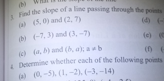 What is t 
3. Find the slope of a line passing through the points 
(a) (5,0) and (2,7) (d) (-
(b) (-7,3) and (3,-7) (e) (C 
(c) (a,b) and (b,a); a!= b
(f) (- 
4. Determine whether each of the following points 
(a) (0,-5), (1,-2), (-3,-14)