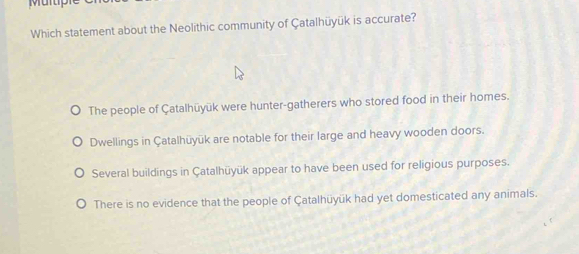 Murp
Which statement about the Neolithic community of Çatalhüyük is accurate?
The people of Çatalhüyük were hunter-gatherers who stored food in their homes.
Dwellings in Çatalhüyük are notable for their large and heavy wooden doors.
Several buildings in Çatalhüyük appear to have been used for religious purposes.
There is no evidence that the people of Çatalhüyük had yet domesticated any animals.