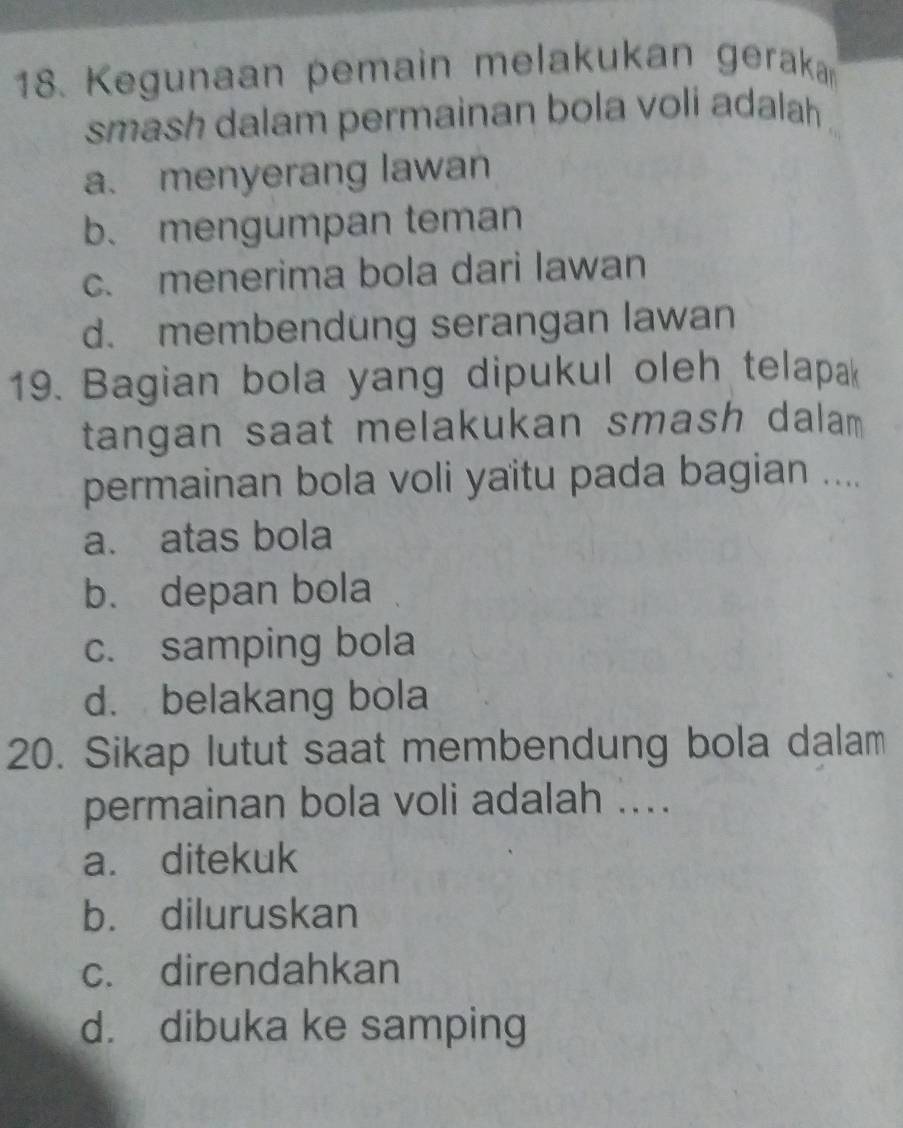 Kegunaan pemain melakukan geraka
smash dalam permainan bola voli adalah .
a. menyerang lawan
b. mengumpan teman
c. menerima bola dari lawan
d. membendung serangan lawan
19. Bagian bola yang dipukul oleh telapak
tangan saat melakukan smash dalam 
permainan bola voli yaitu pada bagian ....
a. atas bola
b. depan bola
c. samping bola
d. belakang bola
20. Sikap lutut saat membendung bola dalam
permainan bola voli adalah ....
a. ditekuk
b. diluruskan
c. direndahkan
d. dibuka ke samping