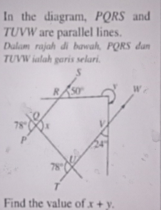 In the diagram, PQRS and
TUVW are parallel lines.
Dalam rajah di bawah, PQRS dan
TUVW ialah garis selari.
Find the value of x+y.