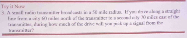 Try it Now 
3. A small radio transmitter broadcasts in a 50 mile radius. If you drive along a straight 
line from a city 60 miles north of the transmitter to a second city 70 miles east of the 
transmitter, during how much of the drive will you pick up a signal from the 
transmitter?