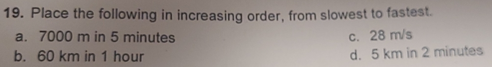 Place the following in increasing order, from slowest to fastest.
a. 7000 m in 5 minutes c. 28 m/s
b. 60 km in 1 hour
d. 5 km in 2 minutes
