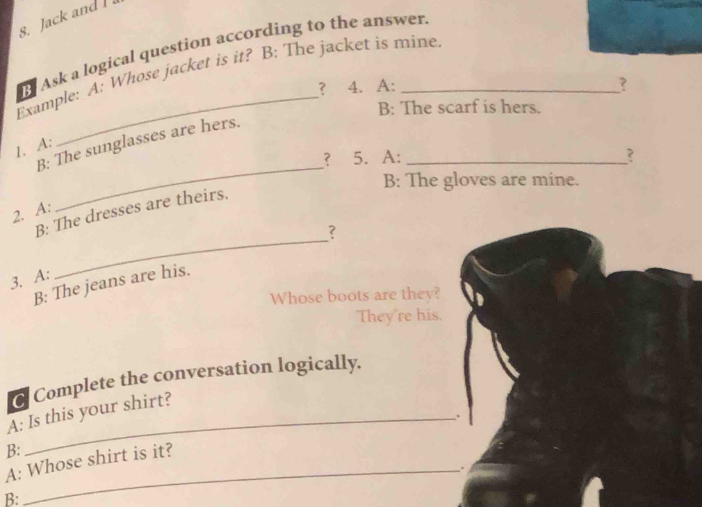 Jack and 
Ask a logical question according to the answer. 
Example: A: Whose jacket is it? B: The jacket is mine. 
？ 4. A: ? 
B: The scarf is hers. 
B: The sunglasses are hers._ 
1. A: 
？ 5. A: ? 
B: The gloves are mine. 
2. A: 
_ 
_ 
B: The dresses are theirs. 
? 
3. A: 
B: The jeans are his. 
Whose boots are they? 
They're his. 
Complete the conversation logically. 
A: Is this your shirt? 
、 
B: 
A: Whose shirt is it? 
_. 
B: