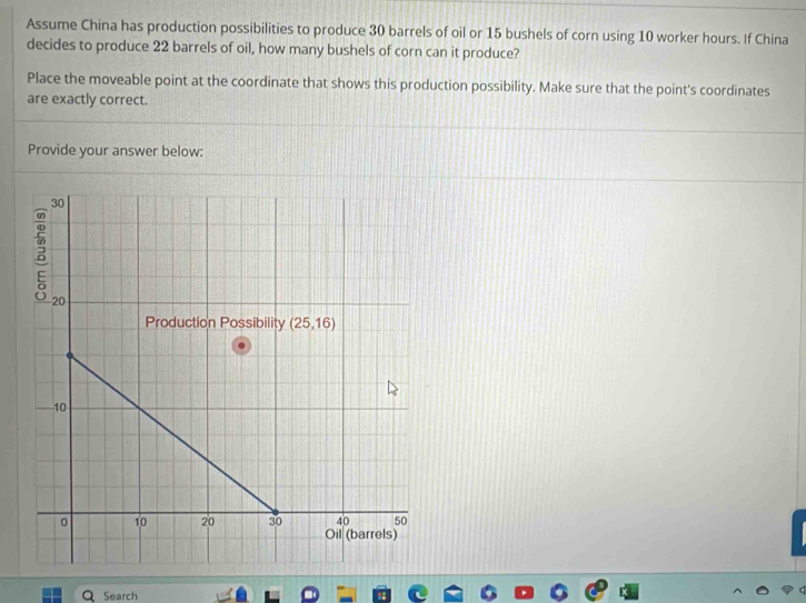 Assume China has production possibilities to produce 30 barrels of oil or 15 bushels of corn using 10 worker hours. If China
decides to produce 22 barrels of oil, how many bushels of corn can it produce?
Place the moveable point at the coordinate that shows this production possibility. Make sure that the point's coordinates
are exactly correct.
Provide your answer below:
Search