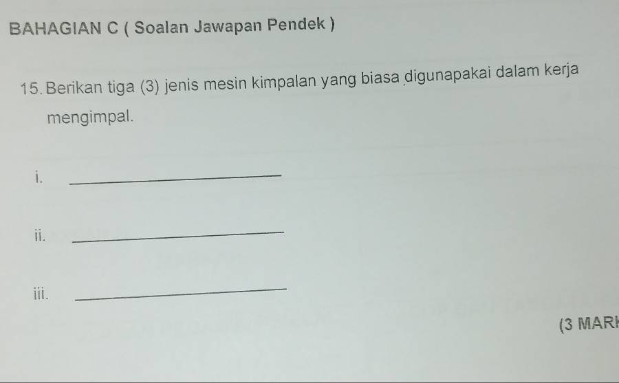 BAHAGIAN C ( Soalan Jawapan Pendek ) 
15. Berikan tiga (3) jenis mesin kimpalan yang biasa digunapakai dalam kerja 
mengimpal. 
i. 
_ 
ii. 
_ 
iii. 
_ 
(3 MARI