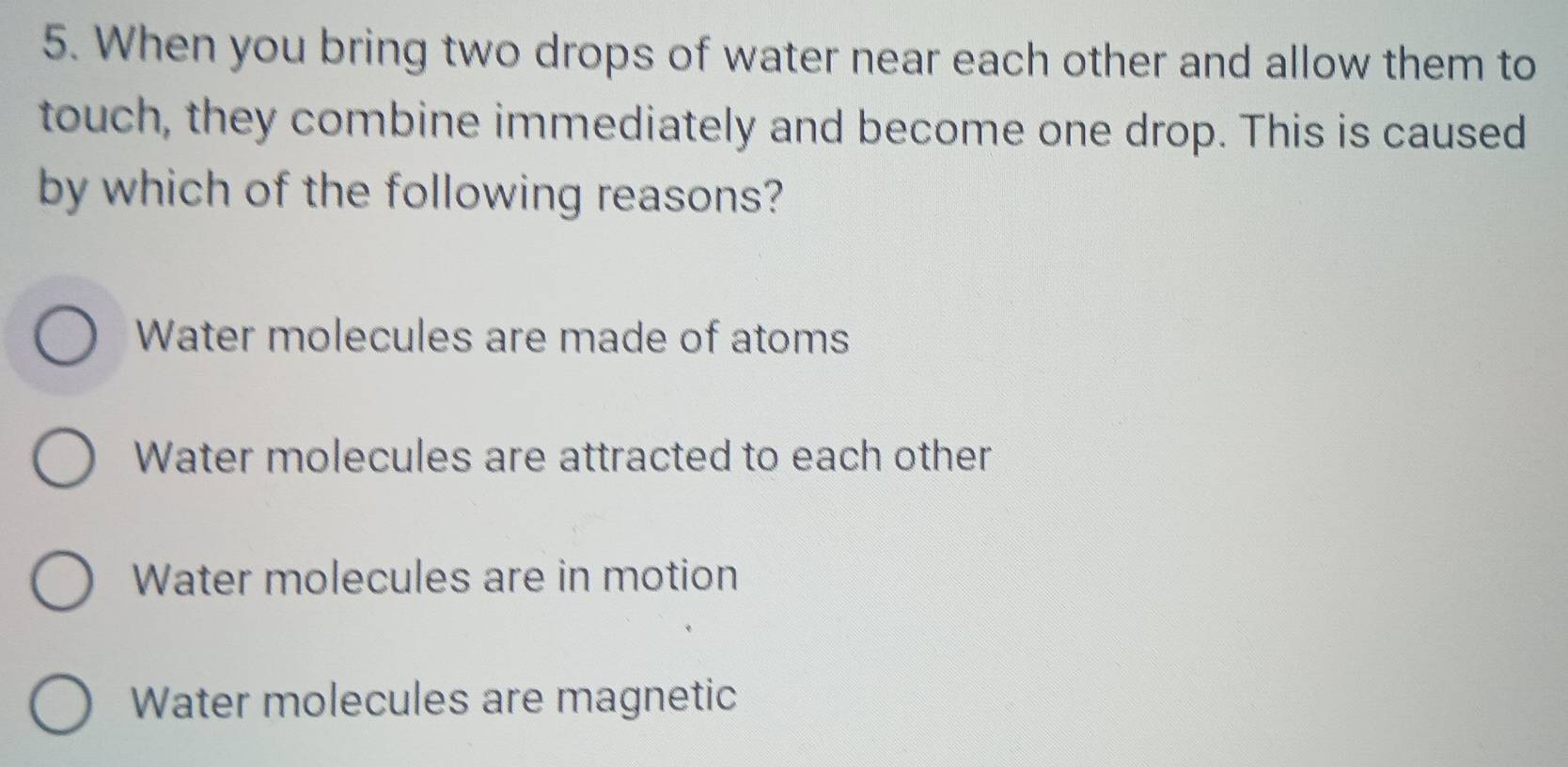 When you bring two drops of water near each other and allow them to
touch, they combine immediately and become one drop. This is caused
by which of the following reasons?
Water molecules are made of atoms
Water molecules are attracted to each other
Water molecules are in motion
Water molecules are magnetic